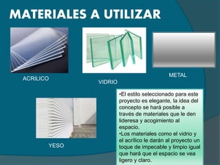 MATERIALES A UTILIZAR
ACRILICO
VIDRIO
METAL
YESO
•El estilo seleccionado para este
proyecto es elegante, la idea del
concepto se hará posible a
través de materiales que le den
lideresa y acogimiento al
espacio.
•Los materiales como el vidrio y
el acrílico le darán al proyecto un
toque de impecable y limpio igual
que hará que el espacio se vea
ligero y claro.
 