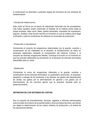 A continuación se describen a grandes rasgos las funciones de una empresa de
transformación

- Compra de materia prima,
Este costo se forma por el precio de adquisición facturado por los proveedores,
más todos aquellos costos inherentes al traslado de la materia prima hasta la
propia empresa, tales como: fletes, gastos aduanales, impuestos de importación,
seguros, etcétera. Esta función termina al momento en que la materia prima llega
al almacén y está en condiciones de utilizarse en el proceso de producción.

- Producción o manufactura,
Comprende el conjunto de erogaciones relacionadas con la guarda, custodia y
conservación de los materiales en el almacén; la transformación de éstos en
productos elaborados mediante la incorporación del esfuerzo humano y el
conjunto de diversas erogaciones fabriles. Concluye la función en el momento en
que los artículos elaborados se encuentran en el almacén de artículos terminados
disponibles para su venta.

- Distribución
Comprende la suma de erogaciones referentes a la guarda, custodia y
conservación de los artículos terminados; su publicidad y promoción, el empaque,
despacho y entrega de los productos a los clientes; los gastos del departamento
de ventas; los gastos por la administración en general y los gastos por el
financiamiento de los recursos ajenos que la empresa necesita para su
desenvolvimiento.

DEFINICION DE LOS SISTEMAS DE COSTOS

Son el conjunto de procedimientos, técnicas, registros e informes estructurados
sobre la base de la teoría de la partida doble y otros principios técnicos, que tienen
por objeto la determinación de los costos unitarios de producción y el control de
las operaciones fabriles.

 