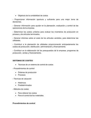 Objetivos de la contabilidad de costos
- Proporcionar información oportuna y suficiente para una mejor toma de
decisiones.
- Generar información para ayudar en la planeación, evaluación y control de las
operaciones de la empresa.
- Determinar los costos unitarios para evaluar los inventarios de producción en
proceso y de artículos terminados.
- Generar informes sobre el costo de los artículos vendidos, para determinar las
utilidades.
- Contribuir a la planeación de utilidades proporcionando anticipadamente los
costos de producción, distribución, administración y financiamiento.
- Contribuir en la elaboración de los presupuestos de la empresa, programas de
producción, ventas y financiamiento.

SISTEMAS DE COSTEO
Técnicas de un sistema de control de costos
- Procedimientos de control
Órdenes de producción
Procesos
- Técnicas de valuación
Históricos
Predeterminados
- Métodos de costeo
Para obtener los costos
Para el control de los materiales.

Procedimientos de control

 
