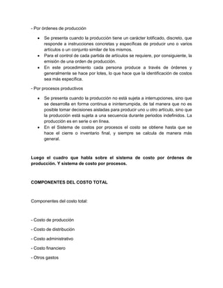 - Por órdenes de producción
Se presenta cuando la producción tiene un carácter lotificado, discreto, que
responde a instrucciones concretas y específicas de producir uno o varios
artículos o un conjunto similar de los mismos.
Para el control de cada partida de artículos se requiere, por consiguiente, la
emisión de una orden de producción.
En este procedimiento cada persona produce a través de órdenes y
generalmente se hace por lotes, lo que hace que la identificación de costos
sea más específica.
- Por procesos productivos
Se presenta cuando la producción no está sujeta a interrupciones, sino que
se desarrolla en forma continua e ininterrumpida, de tal manera que no es
posible tomar decisiones aisladas para producir uno u otro artículo, sino que
la producción está sujeta a una secuencia durante periodos indefinidos. La
producción es en serie o en línea.
En el Sistema de costos por procesos el costo se obtiene hasta que se
hace el cierre o inventario final, y siempre se calcula de manera más
general.

Luego el cuadro que habla sobre el sistema de costo por órdenes de
producción. Y sistema de costo por procesos.

COMPONENTES DEL COSTO TOTAL

Componentes del costo total:

- Costo de producción
- Costo de distribución
- Costo administrativo
- Costo financiero
- Otros gastos

 