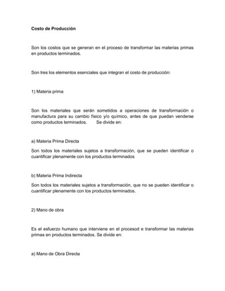 Costo de Producción

Son los costos que se generan en el proceso de transformar las materias primas
en productos terminados.

Son tres los elementos esenciales que integran el costo de producción:

1) Materia prima

Son los materiales que serán sometidos a operaciones de transformación o
manufactura para su cambio físico y/o químico, antes de que puedan venderse
como productos terminados.
Se divide en:

a) Materia Prima Directa
Son todos los materiales sujetos a transformación, que se pueden identificar o
cuantificar plenamente con los productos terminados

b) Materia Prima Indirecta
Son todos los materiales sujetos a transformación, que no se pueden identificar o
cuantificar plenamente con los productos terminados.

2) Mano de obra

Es el esfuerzo humano que interviene en el procesod e transformar las materias
primas en productos terminados. Se divide en:

a) Mano de Obra Directa

 