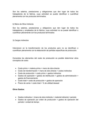 Son los salarios, prestaciones y obligaciones que den lugar de todos los
trabajadores de la fabrica, cuya actividad se puede identificar o cuantificar
plenamente con los productos terminados.

b) Mano de Obra Indirecta
Son los salarios, prestaciones y obligacions que den lugar de todos los
trabajadores y empleados de la fabrica, cuya actividad no se puede identificar o
cuantificar plenamente con los productos terminados

3) Cargos indirectos

Intervienen en la transformación de los productos pero no se identifican o
cuantifican plenamente con la elaboración de partidas específicas de producción.

Conocidos los elementos del costo de producción es posible determinar otros
conceptos de costo:

Costo primo = materia prima + mano de obra directa
Costo de transformación = mano de obra directa + costos indirectos
Costo de producción = costo primo + gastos indirectos
Gastos de operación = gastos de distribución + gastos de administración +
gastos de financiamiento
Costo total = costo de producción + gastos de operación
Precio de venta = costo total + % de utilidad desead

Otros Gastos:

Gastos indirectos = (mano de obra indirecta + material indirecto) / periodo
Gastos de operación por orden de producción = gastos de operación del
periodo / unidad de tiempo

 