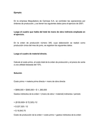 Ejemplo:

En la empresa Maquiladora de Camisas S.A. se controlan las operaciones por
órdenes de producción, y se tienen los siguientes datos para el ejercicio de 2001:

Luego el cuadro que habla del total de mano de obra indirecta empleada en
el ejercicio.

En la orden de producción número 345, cuya elaboración se realizó como
producción única del mes de junio, se registran los siguientes datos:

Luego el cuadro de material directo.

Calcule el costo primo, el costo total de la orden de producción y el precio de venta
a una utilidad deseada del 15%.

Solución

Costo primo = materia prima directa + mano de obra directa

= $895,000 + $365,000 = $ 1, 260,000
Gastos indirectos de la orden = (mano de obra + material) indirectos / periodo

= ($155,000+ $ 72,325) /12
= $ 227,325 / 12
= $ 18,943.75
Costo de producción de la orden = costo primo + gastos indirectos de la orden

 