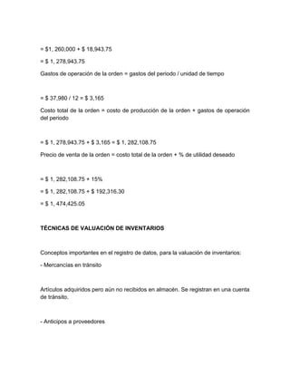 = $1, 260,000 + $ 18,943.75
= $ 1, 278,943.75
Gastos de operación de la orden = gastos del periodo / unidad de tiempo

= $ 37,980 / 12 = $ 3,165
Costo total de la orden = costo de producción de la orden + gastos de operación
del periodo

= $ 1, 278,943.75 + $ 3,165 = $ 1, 282,108.75
Precio de venta de la orden = costo total de la orden + % de utilidad deseado

= $ 1, 282,108.75 + 15%
= $ 1, 282,108.75 + $ 192,316.30
= $ 1, 474,425.05

TÉCNICAS DE VALUACIÓN DE INVENTARIOS

Conceptos importantes en el registro de datos, para la valuación de inventarios:
- Mercancías en tránsito

Artículos adquiridos pero aún no recibidos en almacén. Se registran en una cuenta
de tránsito.

- Anticipos a proveedores

 