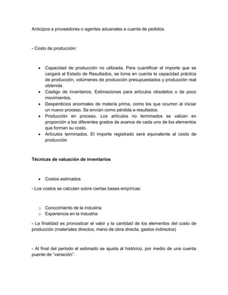 Anticipos a proveedores o agentes aduanales a cuenta de pedidos.

- Costo de producción:

Capacidad de producción no utilizada. Para cuantificar el importe que se
cargará al Estado de Resultados, se toma en cuenta la capacidad práctica
de producción, volúmenes de producción presupuestados y producción real
obtenida
Castigo de inventarios. Estimaciones para artículos obsoletos o de poco
movimientos.
Desperdicios anormales de materia prima, como los que ocurren al iniciar
un nuevo proceso. Se envían como pérdida a resultados.
Producción en proceso. Los artículos no terminados se valúan en
proporción a los diferentes grados de avance de cada uno de los elementos
que forman su costo.
Artículos terminados. El importe registrado será equivalente al costo de
producción

Técnicas de valuación de inventarios

Costos estimados
- Los costos se calculan sobre ciertas bases empíricas:

o Conocimiento de la industria
o Experiencia en la industria
- La finalidad es pronosticar el valor y la cantidad de los elementos del costo de
producción (materiales directos, mano de obra directa, gastos indirectos)

- Al final del periodo el estimado se ajusta al histórico, por medio de una cuenta
puente de “variación”.

 