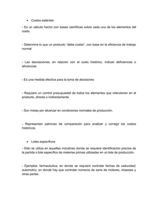 Costos estándar
- Es un cálculo hecho con bases científicas sobre cada uno de los elementos del
costo.

- Determina lo que un producto “debe costar”, con base en la eficiencia de trabajo
normal

- Las desviaciones, en relación con el costo histórico, indican deficiencias o
eficiencias

- Es una medida efectiva para la toma de decisiones

- Requiere un control presupuestal de todos los elementos que intervienen en el
producto, directa o indirectamente

- Son metas por alcanzar en condiciones normales de producción.

- Representan patrones de comparación para analizar y corregir los costos
históricos.

Lotes específicos
- Sólo se utiliza en aquellas industrias donde se requiere identificación precisa de
la partida o lote específico de materias primas utilizadas en un lote de producción.

- Ejemplos: farmacéutica, en donde se requiere controlar fechas de caducidad;
automotriz, en donde hay que controlar números de serie de motores, chasises y
otras partes.

 