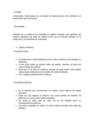 - Ventajas:
Comerciales, relacionadas con el manejo de reclamaciones de la clientela o el
vencimiento de los productos.

- Desventajas:

Requiere de un sistema muy complejo de registro contable, para identificar de
manera específica los lotes de materia prima con el material utilizado en la
producción y el remanente en inventarios.

Costos promedios
- Promedio simple:

Se determina la media aritmética de los costos unitarios en las partidas en
existencia.
A ese costo medio se calculan todas las salidas, mientras no haya una
nueva entrada de material.
Dado que no se toma en cuenta el volumen de cada partida, este método
origina serias distorsiones en el costeo del material utilizado
Es un método prácticamente en desuso.

- Promedio ponderado:

Es el sistema que comúnmente se conoce como método de costos
promedio.
Cada vez que ingresa al almacén una nueva partida de material, se
determina un nuevo costo unitario promedio.
Se divide el costo total de cada una de las partidas entre su
correspondiente existencia.
Con estos resultados se calcula un costo unitario promedio para todas las
partidas.

 