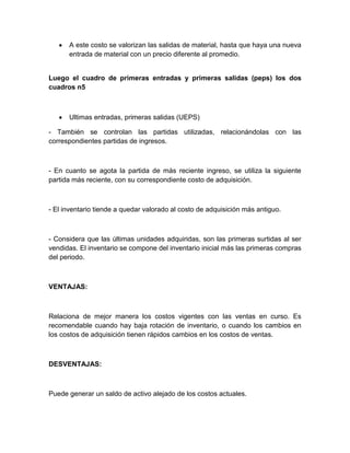 A este costo se valorizan las salidas de material, hasta que haya una nueva
entrada de material con un precio diferente al promedio.

Luego el cuadro de primeras entradas y primeras salidas (peps) los dos
cuadros n5

Ultimas entradas, primeras salidas (UEPS)
- También se controlan las partidas utilizadas, relacionándolas con las
correspondientes partidas de ingresos.

- En cuanto se agota la partida de más reciente ingreso, se utiliza la siguiente
partida más reciente, con su correspondiente costo de adquisición.

- El inventario tiende a quedar valorado al costo de adquisición más antiguo.

- Considera que las últimas unidades adquiridas, son las primeras surtidas al ser
vendidas. El inventario se compone del inventario inicial más las primeras compras
del periodo.

VENTAJAS:

Relaciona de mejor manera los costos vigentes con las ventas en curso. Es
recomendable cuando hay baja rotación de inventario, o cuando los cambios en
los costos de adquisición tienen rápidos cambios en los costos de ventas.

DESVENTAJAS:

Puede generar un saldo de activo alejado de los costos actuales.

 