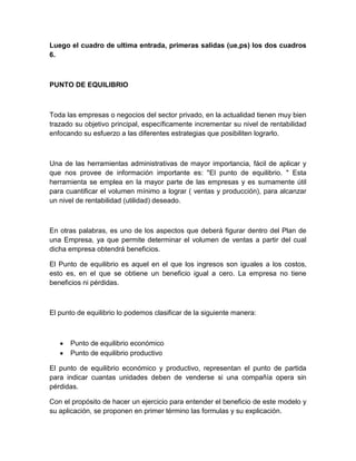 Luego el cuadro de ultima entrada, primeras salidas (ue,ps) los dos cuadros
6.

PUNTO DE EQUILIBRIO

Toda las empresas o negocios del sector privado, en la actualidad tienen muy bien
trazado su objetivo principal, específicamente incrementar su nivel de rentabilidad
enfocando su esfuerzo a las diferentes estrategias que posibiliten lograrlo.

Una de las herramientas administrativas de mayor importancia, fácil de aplicar y
que nos provee de información importante es: "El punto de equilibrio. " Esta
herramienta se emplea en la mayor parte de las empresas y es sumamente útil
para cuantificar el volumen mínimo a lograr ( ventas y producción), para alcanzar
un nivel de rentabilidad (utilidad) deseado.

En otras palabras, es uno de los aspectos que deberá figurar dentro del Plan de
una Empresa, ya que permite determinar el volumen de ventas a partir del cual
dicha empresa obtendrá beneficios.
El Punto de equilibrio es aquel en el que los ingresos son iguales a los costos,
esto es, en el que se obtiene un beneficio igual a cero. La empresa no tiene
beneficios ni pérdidas.

El punto de equilibrio lo podemos clasificar de la siguiente manera:

Punto de equilibrio económico
Punto de equilibrio productivo
El punto de equilibrio económico y productivo, representan el punto de partida
para indicar cuantas unidades deben de venderse si una compañía opera sin
pérdidas.
Con el propósito de hacer un ejercicio para entender el beneficio de este modelo y
su aplicación, se proponen en primer término las formulas y su explicación.

 