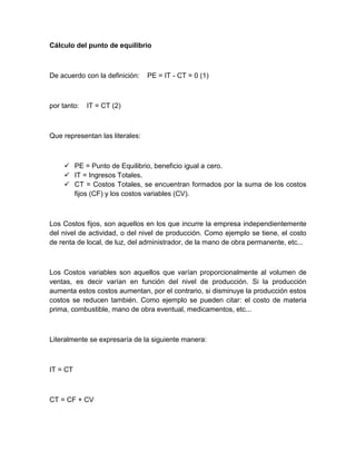 Cálculo del punto de equilibrio

De acuerdo con la definición:

por tanto:

PE = IT - CT = 0 (1)

IT = CT (2)

Que representan las literales:

 PE = Punto de Equilibrio, beneficio igual a cero.
 IT = Ingresos Totales.
 CT = Costos Totales, se encuentran formados por la suma de los costos
fijos (CF) y los costos variables (CV).

Los Costos fijos, son aquellos en los que incurre la empresa independientemente
del nivel de actividad, o del nivel de producción. Como ejemplo se tiene, el costo
de renta de local, de luz, del administrador, de la mano de obra permanente, etc...

Los Costos variables son aquellos que varían proporcionalmente al volumen de
ventas, es decir varían en función del nivel de producción. Si la producción
aumenta estos costos aumentan, por el contrario, si disminuye la producción estos
costos se reducen también. Como ejemplo se pueden citar: el costo de materia
prima, combustible, mano de obra eventual, medicamentos, etc...

Literalmente se expresaría de la siguiente manera:

IT = CT

CT = CF + CV

 