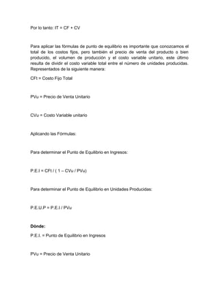 Por lo tanto: IT = CF + CV

Para aplicar las fórmulas de punto de equilibrio es importante que conozcamos el
total de los costos fijos, pero también el precio de venta del producto o bien
producido, el volumen de producción y el costo variable unitario, este último
resulta de dividir el costo variable total entre el número de unidades producidas.
Representados de la siguiente manera:
CFt = Costo Fijo Total

PVu = Precio de Venta Unitario

CVu = Costo Variable unitario

Aplicando las Fórmulas:

Para determinar el Punto de Equilibrio en Ingresos:

P.E.I = CFt / ( 1 – CVu / PVu)

Para determinar el Punto de Equilibrio en Unidades Producidas:

P.E.U.P = P.E.I / PVu

Dónde:
P.E.I. = Punto de Equilibrio en Ingresos

PVu = Precio de Venta Unitario

 