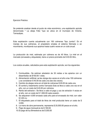 Ejercicio Práctico:

Se pretende analizar desde el punto de vista económico, una explotación apícola
denominada " La abeja Feliz "que se ubica en el municipio de Victoria,
Tamaulipas.

Esta explotación cuenta actualmente con 100 colmenas "tipo Jumbo". En el
manejo de sus colmenas, el propietario emplea el sistema Nómada o en
movimiento, movilizando sus apiarios hasta cuatro veces en un ciclo anual.

La producción de miel, estimada por colmena es de 40 litros. La miel en el
mercado (envasada y etiquetada), tiene un precio promedio de $ 40.00 /litro.

Los costos anuales, calculados para esta explotación apícola, son los siguientes:

1. Combustible.- Se estiman alrededor de 30 visitas a los apiarios con un
desembolso de $150.00 / visita.
2. Alimentación artificial, se les otorga dos veces en el año a las 100 colmenas
y se consideran $ 40.00 de cada una (las dos veces).
3. Cambio de abejas reina en el total de colmenas $ 65.00 de cada una.
4. El control y tratamiento contra Varroasis Esta se lleva a cabo una vez en el
año, con un costo de $ 45.00 por colmena.
5. Renta del extractor.- Se lleva a cabo el pago y uso de extractor 4 veces en
el año, con un costo de $ 1,500.00 cada ocasión.
6. Se adquieren 4,000 envases cada año para el envasado de miel, con valor
$ 3.00 c/u
7. El etiquetado para el total de litros de miel producida tiene un costo de $
3,000.
8. La mano de obra permanente, representa $ 25,000.00 pesos en el año.
9. Pago de agua mensual es de $ 160.00
10. El pago de luz Bimestral es de $ 250.00

 