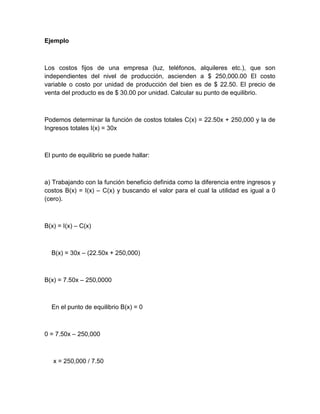 Ejemplo

Los costos fijos de una empresa (luz, teléfonos, alquileres etc.), que son
independientes del nivel de producción, ascienden a $ 250,000.00 El costo
variable o costo por unidad de producción del bien es de $ 22.50. El precio de
venta del producto es de $ 30.00 por unidad. Calcular su punto de equilibrio.

Podemos determinar la función de costos totales C(x) = 22.50x + 250,000 y la de
Ingresos totales I(x) = 30x

El punto de equilibrio se puede hallar:

a) Trabajando con la función beneficio definida como la diferencia entre ingresos y
costos B(x) = I(x) – C(x) y buscando el valor para el cual la utilidad es igual a 0
(cero).

B(x) = I(x) – C(x)

B(x) = 30x – (22.50x + 250,000)

B(x) = 7.50x – 250,0000

En el punto de equilibrio B(x) = 0

0 = 7.50x – 250,000

x = 250,000 / 7.50

 