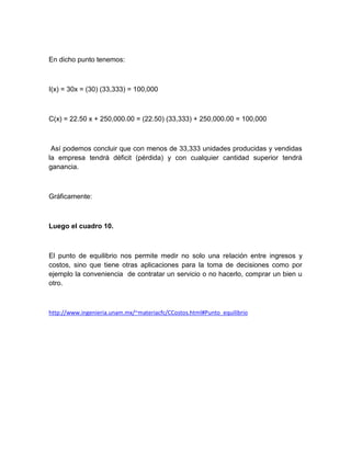 En dicho punto tenemos:

I(x) = 30x = (30) (33,333) = 100,000

C(x) = 22.50 x + 250,000.00 = (22.50) (33,333) + 250,000.00 = 100,000

Así podemos concluir que con menos de 33,333 unidades producidas y vendidas
la empresa tendrá déficit (pérdida) y con cualquier cantidad superior tendrá
ganancia.

Gráficamente:

Luego el cuadro 10.

El punto de equilibrio nos permite medir no solo una relación entre ingresos y
costos, sino que tiene otras aplicaciones para la toma de decisiones como por
ejemplo la conveniencia de contratar un servicio o no hacerlo, comprar un bien u
otro.

http://www.ingenieria.unam.mx/~materiacfc/CCostos.html#Punto_equilibrio

 