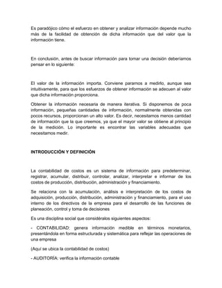 Es paradójico cómo el esfuerzo en obtener y analizar información depende mucho
más de la facilidad de obtención de dicha información que del valor que la
información tiene.

En conclusión, antes de buscar información para tomar una decisión deberíamos
pensar en lo siguiente:

El valor de la información importa. Conviene pararnos a medirlo, aunque sea
intuitivamente, para que los esfuerzos de obtener información se adecuen al valor
que dicha información proporciona.
Obtener la información necesaria de manera iterativa. Si disponemos de poca
información, pequeñas cantidades de información, normalmente obtenidas con
pocos recursos, proporcionan un alto valor. Es decir, necesitamos menos cantidad
de información que la que creemos, ya que el mayor valor se obtiene al principio
de la medición. Lo importante es encontrar las variables adecuadas que
necesitamos medir.

INTRODUCCIÓN Y DEFINICIÓN

La contabilidad de costos es un sistema de información para predeterminar,
registrar, acumular, distribuir, controlar, analizar, interpretar e informar de los
costos de producción, distribución, administración y financiamiento.
Se relaciona con la acumulación, análisis e interpretación de los costos de
adquisición, producción, distribución, administración y financiamiento, para el uso
interno de los directivos de la empresa para el desarrollo de las funciones de
planeación, control y toma de decisiones
Es una disciplina social que considéralos siguientes aspectos:
- CONTABILIDAD: genera información medible en términos monetarios,
presentándola en forma estructurada y sistemática para reflejar las operaciones de
una empresa
(Aquí se ubica la contabilidad de costos)
- AUDITORÍA: verifica la información contable

 
