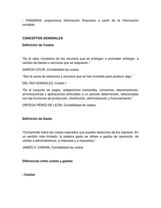 - FINANZAS: proporciona información financiera a partir de la información
contable.

CONCEPTOS GENERALES
Definición de Costos

“Es el valor monetario de los recursos que se entregan o prometen entregar, a
cambio de bienes o servicios que se adquieren.”
GARCÍA COLÍN, Contabilidad de costos
“Son la suma de esfuerzos y recursos que se han invertido para producir algo.”
DEL RIO GONZALEZ, Costos I
“Es el conjunto de pagos, obligaciones contraídas, consumos, depreciaciones,
amortizaciones y aplicaciones atribuibles a un periodo determinado, relacionadas
con las funciones de producción, distribución, administración y financiamiento.”
ORTEGA PÉREZ DE LEÓN, Contabilidad de costos.

Definición de Gasto

“Comprende todos los costos expirados que pueden deducirse de los ingresos. En
un sentido más limitado, la palabra gasto se refiere a gastos de operación, de
ventas o administrativos, a intereses y a impuestos.”
JAMES A. CASHIN, Contabilidad de costos

Diferencias entre costos y gastos

- Costos

 