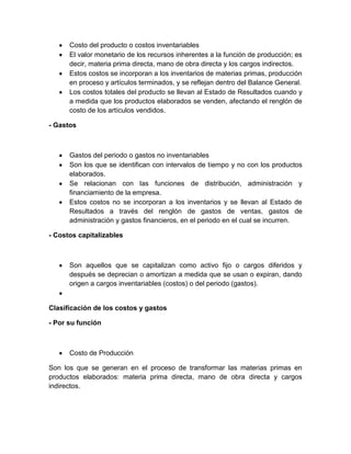 Costo del producto o costos inventariables
El valor monetario de los recursos inherentes a la función de producción; es
decir, materia prima directa, mano de obra directa y los cargos indirectos.
Estos costos se incorporan a los inventarios de materias primas, producción
en proceso y artículos terminados, y se reflejan dentro del Balance General.
Los costos totales del producto se llevan al Estado de Resultados cuando y
a medida que los productos elaborados se venden, afectando el renglón de
costo de los artículos vendidos.
- Gastos

Gastos del periodo o gastos no inventariables
Son los que se identifican con intervalos de tiempo y no con los productos
elaborados.
Se relacionan con las funciones de distribución, administración y
financiamiento de la empresa.
Estos costos no se incorporan a los inventarios y se llevan al Estado de
Resultados a través del renglón de gastos de ventas, gastos de
administración y gastos financieros, en el periodo en el cual se incurren.
- Costos capitalizables

Son aquellos que se capitalizan como activo fijo o cargos diferidos y
después se deprecian o amortizan a medida que se usan o expiran, dando
origen a cargos inventariables (costos) o del periodo (gastos).

Clasificación de los costos y gastos
- Por su función

Costo de Producción
Son los que se generan en el proceso de transformar las materias primas en
productos elaborados: materia prima directa, mano de obra directa y cargos
indirectos.

 