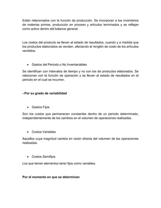 Están relacionados con la función de producción. Se incorporan a los inventarios
de materias primas, producción en proceso y artículos terminados y se reflejan
como activo dentro del balance general.

Los costos del producto se llevan al estado de resultados, cuando y a medida que
los productos elaborados se venden, afectando el renglón de costo de los artículos
vendidos.

Gastos del Periodo o No Inventariables
Se identifican con intervalos de tiempo y no con los de productos elaborados. Se
relacionan con la función de operación y se llevan al estado de resultados en el
periodo en el cual se incurren.

- Por su grado de variabilidad

Gastos Fijos
Son los costos que permanecen constantes dentro de un periodo determinado,
independientemente de los cambios en el volumen de operaciones realizadas.

Costos Variables
Aquellos cuya magnitud cambia en razón directa del volumen de las operaciones
realizadas.

Costos Semifijos
Los que tienen elementos tanto fijos como variables.

Por el momento en que se determinan

 