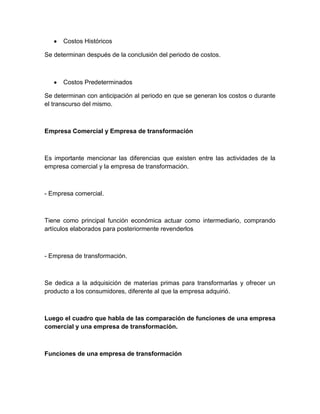 Costos Históricos
Se determinan después de la conclusión del periodo de costos.

Costos Predeterminados
Se determinan con anticipación al periodo en que se generan los costos o durante
el transcurso del mismo.

Empresa Comercial y Empresa de transformación

Es importante mencionar las diferencias que existen entre las actividades de la
empresa comercial y la empresa de transformación.

- Empresa comercial.

Tiene como principal función económica actuar como intermediario, comprando
artículos elaborados para posteriormente revenderlos

- Empresa de transformación.

Se dedica a la adquisición de materias primas para transformarlas y ofrecer un
producto a los consumidores, diferente al que la empresa adquirió.

Luego el cuadro que habla de las comparación de funciones de una empresa
comercial y una empresa de transformación.

Funciones de una empresa de transformación

 
