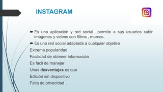 INSTAGRAM
 Es una aplicación y red social permite a sus usuarios subir
imágenes y videos con filtros , marcos .
 Es una red social adaptada a cualquier objetivo
Extrema popularidad
Facilidad de obtener información
Es fácil de manejar
Unas desventajas es que
Edición sin dispositivo
Falta de privacidad .
 