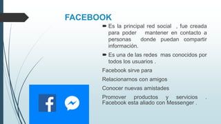 FACEBOOK
 Es la principal red social , fue creada
para poder mantener en contacto a
personas donde puedan compartir
información.
 Es una de las redes mas conocidos por
todos los usuarios .
Facebook sirve para
Relacionarnos con amigos
Conocer nuevas amistades
Promover productos y servicios .
Facebook esta aliado con Messenger .
 