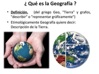¿ Qué es la Geografía ?
• Definición. (del griego Geo, "Tierra" y grafos,
"describir" o "representar gráficamente")
• Etimológicamente Geografía quiere decir:
Descripción de la Tierra.

 