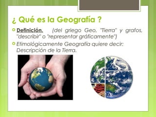 ¿ Qué es la Geografía ?
 Definición.      (del griego Geo, "Tierra" y grafos,
  "describir" o "representar gráficamente")
 Etimológicamente Geografía quiere decir:
  Descripción de la Tierra.
 