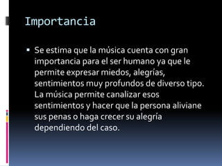 Importancia
 Se estima que la música cuenta con gran
importancia para el ser humano ya que le
permite expresar miedos, alegrías,
sentimientos muy profundos de diverso tipo.
La música permite canalizar esos
sentimientos y hacer que la persona aliviane
sus penas o haga crecer su alegría
dependiendo del caso.
 