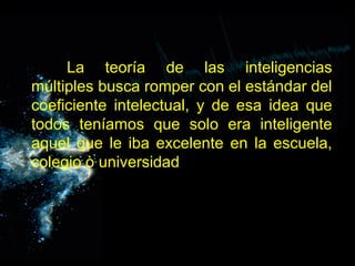 La teoría de las inteligencias
múltiples busca romper con el estándar del
coeficiente intelectual, y de esa idea que
todos teníamos que solo era inteligente
aquel que le iba excelente en la escuela,
colegio ò universidad.