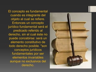 El concepto es fundamental
cuando es integrante del
objeto al cual se refiere.
Entonces un concepto
jurídico fundamental será el
predicado referido al
derecho, sin el cual éste no
puede concebirse: será un
elemento constitutivo de
todo derecho posible. "son
conceptos jurídicos
fundamentales por ser
elementos invariables
aunque no exclusivos del
derecho.
 