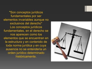 "Son conceptos jurídicos
fundamentales por ser
elementos invariables aunque no
exclusivos del derecho"
Los conceptos jurídicos
fundamentales, en el derecho se
nos aparecen como los
elementos que se encuentran en
la estructura y en contenido de
toda norma jurídica y en cuya
ausencia no se entendería un
orden jurídico determinado
históricamente.
 