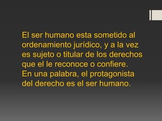 El ser humano esta sometido al
ordenamiento jurídico, y a la vez
es sujeto o titular de los derechos
que el le reconoce o confiere.
En una palabra, el protagonista
del derecho es el ser humano.
 