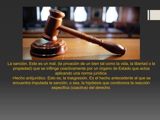La sanción. Este es un mal. (la privación de un bien tal como la vida, la libertad o la
propiedad) que se inflinge coactivamente por un órgano de Estado que actúa
aplicando una norma jurídica.
-Hecho antijurídico. Esto es, la trasgresión. Es el hecho antecedente al que se
encuentra imputada la sanción, o sea, la hipótesis que condiciona la reacción
especifica (coactiva) del derecho.
 
