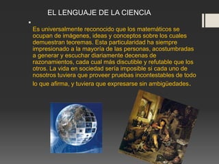 
Es universalmente reconocido que los matemáticos se
ocupan de imágenes, ideas y conceptos sobre los cuales
demuestran teoremas. Esta particularidad ha siempre
impresionado a la mayoría de las personas, acostumbradas
a generar y escuchar diariamente decenas de
razonamientos, cada cual más discutible y refutable que los
otros. La vida en sociedad sería imposible si cada uno de
nosotros tuviera que proveer pruebas incontestables de todo
lo que afirma, y tuviera que expresarse sin ambigüedades.
EL LENGUAJE DE LA CIENCIA
 