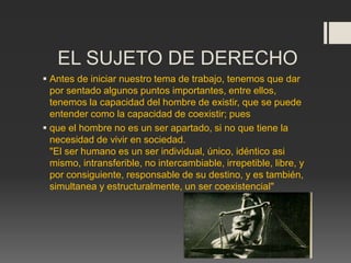 EL SUJETO DE DERECHO
 Antes de iniciar nuestro tema de trabajo, tenemos que dar
por sentado algunos puntos importantes, entre ellos,
tenemos la capacidad del hombre de existir, que se puede
entender como la capacidad de coexistir; pues
 que el hombre no es un ser apartado, si no que tiene la
necesidad de vivir en sociedad.
"El ser humano es un ser individual, único, idéntico asi
mismo, intransferible, no intercambiable, irrepetible, libre, y
por consiguiente, responsable de su destino, y es también,
simultanea y estructuralmente, un ser coexistencial"
 