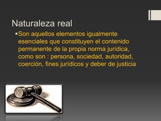 Son aquellos elementos igualmente
esenciales que constituyen el contenido
permanente de la propia norma jurídica,
como son : persona, sociedad, autoridad,
coerción, fines jurídicos y deber de justicia
Naturaleza real
 