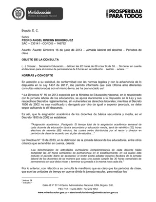 Calle 43 N° 57-14 Centro Administrativo Nacional, CAN, Bogotá, D.C.
PBX: +57 (1) 222 2800 - Fax 222 4953
www.mineducacion.gov.co - atencionalciudadano@mineducacion.gov.co
Bogotá, D. C.
Señor
PEDRO ANGEL RINCON BOHORQUEZ
SAC – 535141 - CORDIS – 146792
Asunto: Asunto: Directiva 16 de junio de 2013 – Jornada laboral del docente – Períodos de
clase
OBJETO DE LA CONSULTA
(…) Circular… Secretario Educación… definen las 22 horas de 60 o las 24 de 55…. Sin tener en cuenta
el descanso para el mínimo de permanencia de 6 horas en la institución… solicito… aclare…”
NORMAS y CONCEPTO
En atención a su solicitud, de conformidad con las normas legales y con la advertencia de lo
dispuesto en la Ley 1437 de 20111
, me permito informarle que esta Oficina ante diferentes
consultas relacionadas con el mismo tema, se ha pronunciado así:
“-La Directiva N° 16 de 2013 expedida por la Ministra de Educación Nacional, en lo relacionado
con la jornada laboral de los educadores, se ajusta claramente a lo dispuesto en la Ley y sus
respectivos Decretos reglamentarios, sin vulnerarles los derechos laborales; mientras el Decreto
1850 de 2002 no sea modificado o derogado por otro de igual o superior jerarquía, se debe
seguir aplicando lo allí dispuesto.
Es así, que la asignación académica de los docentes de básica secundaria y media, en el
Decreto 1850 de 2002 se establece:
“2Asignación académica…Parágrafo. El tiempo total de la asignación académica semanal de
cada docente de educación básica secundaria y educación media, será de veintidós (22) horas
efectivas de sesenta (60) minutos, las cuales serán distribuidas por el rector o director en
períodos de clase de acuerdo con el plan de estudios…”
La Directiva N° 16 de 2013, en la definición de la jornada laboral de los educadores, entre otros
criterios que se tendrán en cuenta, orienta:
c.La determinación de actividades curriculares complementarias de cada docente hasta
completar las 30 horas semanales de permanencia en el establecimiento, en las cuales está
incluído el período diario de descanso; el rector podrá adoptar horarios flexibles de la jornada
laboral de los docentes de tal manera que cada uno pueda cumplir las 30 horas semanales de
permanencia sin que deba iniciar o terminar su jornada a la misma hora cada día.”
Por lo anterior, con relación a su consulta le manifiesto que es claro que los periodos de clase,
que son las unidades de tiempo en que se divide la jornada escolar, para realizar las
1
Artículo 28
2
Artículo 5°
 