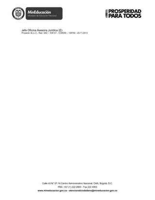 Calle 43 N° 57-14 Centro Administrativo Nacional, CAN, Bogotá, D.C.
PBX: +57 (1) 222 2800 - Fax 222 4953
www.mineducacion.gov.co - atencionalciudadano@mineducacion.gov.co
Jefe Oficina Asesora Jurídica (E)
Proyectó. B.LL.C.- Rad. SAC – 535141 - CORDIS – 146792 - 20-11-2013
 