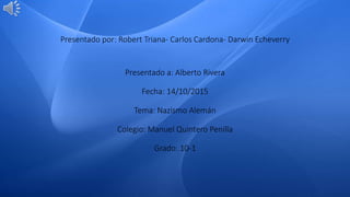 Presentado por: Robert Triana- Carlos Cardona- Darwin Echeverry
Presentado a: Alberto Rivera
Fecha: 14/10/2015
Tema: Nazismo Alemán
Colegio: Manuel Quintero Penilla
Grado: 10-1
 