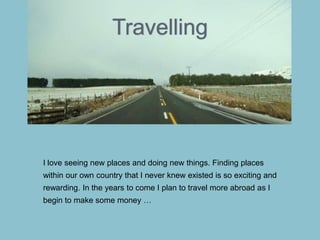 Travelling
I love seeing new places and doing new things. Finding places
within our own country that I never knew existed is so exciting and
rewarding. In the years to come I plan to travel more abroad as I
begin to make some money …
 