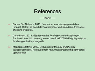 References
 Career Girl Network. 2013. Learn from your shopping mistakes
[Image]. Retrieved from http://careergirlnetwork.com/learn-from-your-
shopping-mistakes/
 Conde Nast. 2013. Eight great tips for ding out with kids[Image].
Retrieved from http://www.gourmet.com/food/2009/04/eight-great-tips-
for-dining-out-with-young-kids
 MedXpresStaffing. 2010. Occupational therapy and therapy
assistants[Image]. Retrieved from http://medxpresstaffing.com/career-
opportunities
 