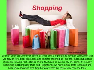 Shopping
Life can be stressful or even boring at times so it’s important to have an occupation that
you rely on for a bit of distraction and general ‘cheering up’. For me, that occupation is
shopping! I always feel satisfied after a few hours or even a day shopping. It’s usually
something that brings my Mum and I together as we have similar taste in fashion and
both enjoy spending time together away from the boys every now and then.
(Career Girl Network, 2013)
 