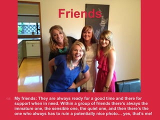 Friends
 My friends: They are always ready for a good time and there for
support when in need. Within a group of friends there’s always the
immature one, the sensible one, the quiet one, and then there’s the
one who always has to ruin a potentially nice photo… yes, that’s me!
 