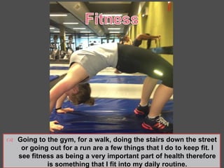  Going to the gym, for a walk, doing the stairs down the street
or going out for a run are a few things that I do to keep fit. I
see fitness as being a very important part of health therefore
is something that I fit into my daily routine.
 