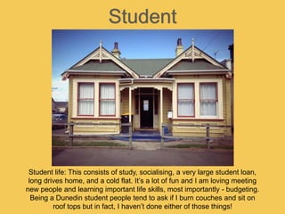 Student
Student life: This consists of study, socialising, a very large student loan,
long drives home, and a cold flat. It’s a lot of fun and I am loving meeting
new people and learning important life skills, most importantly - budgeting.
Being a Dunedin student people tend to ask if I burn couches and sit on
roof tops but in fact, I haven’t done either of those things!
 