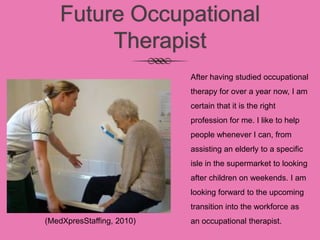 Future Occupational
Therapist
After having studied occupational
therapy for over a year now, I am
certain that it is the right
profession for me. I like to help
people whenever I can, from
assisting an elderly to a specific
isle in the supermarket to looking
after children on weekends. I am
looking forward to the upcoming
transition into the workforce as
an occupational therapist.(MedXpresStaffing, 2010)
 