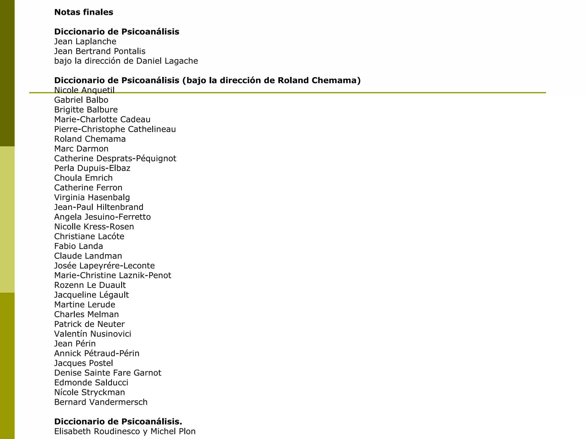 Notas finales Diccionario de Psicoanálisis Jean Laplanche Jean Bertrand Pontalis bajo la dirección de Daniel Lagache Diccionario de Psicoanálisis (bajo la dirección de Roland Chemama) Nicole Anquetil Gabriel Balbo Brigitte Balbure Marie-Charlotte Cadeau Pierre-Christophe Cathelineau Roland Chemama Marc Darmon Catherine Desprats-Péquignot  Perla Dupuis-Elbaz Choula Emrich Catherine Ferron Virginia Hasenbalg Jean-Paul Hiltenbrand Angela Jesuino-Ferretto Nicolle Kress-Rosen Christiane Lacóte Fabio Landa Claude Landman Josée Lapeyrére-Leconte Marie-Christine Laznik-Penot Rozenn Le Duault Jacqueline Légault Martine Lerude Charles Melman Patrick de Neuter Valentín Nusinovici Jean Périn Annick Pétraud-Périn Jacques Postel Denise Sainte Fare Garnot Edmonde Salducci Nícole Stryckman Bernard Vandermersch Diccionario de Psicoanálisis. Elisabeth Roudinesco y Michel Plon 