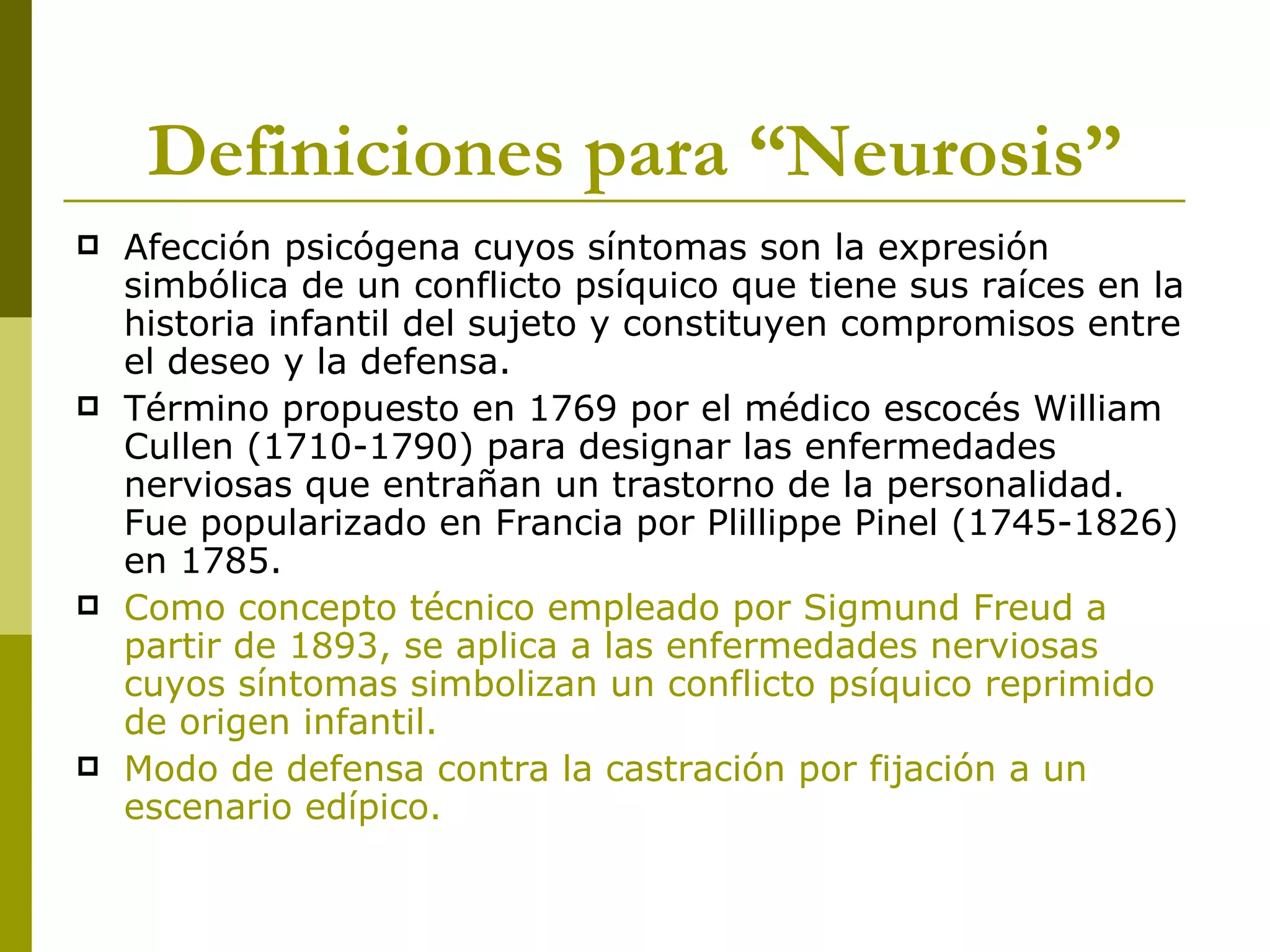 Definiciones para “Neurosis” Afección psicógena cuyos síntomas son la expresión simbólica de un conflicto psíquico que tiene sus raíces en la historia infantil del sujeto y constituyen compromisos entre el deseo y la defensa. Término propuesto en 1769 por el médico escocés William Cullen (1710-1790) para designar las enfermedades nerviosas que entrañan un trastorno de la personalidad. Fue popularizado en Francia por Plillippe Pinel (1745-1826) en 1785.  Como concepto técnico empleado por Sigmund Freud a partir de 1893, se aplica a las enfermedades nerviosas cuyos síntomas simbolizan un conflicto psíquico reprimido de origen infantil. Modo de defensa contra la castración por fijación a un escenario edípico. 