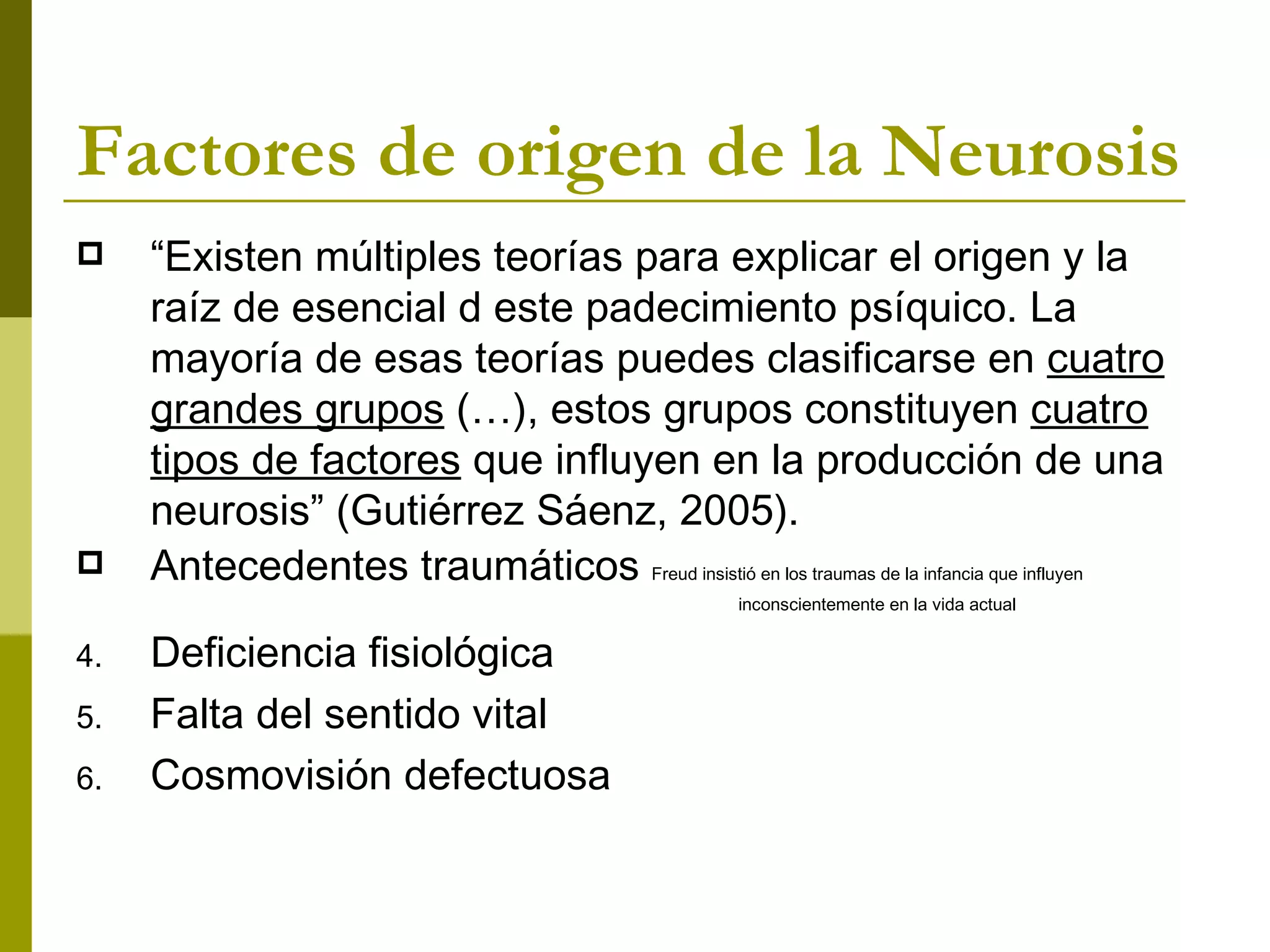 Factores de origen de la Neurosis “ Existen múltiples teorías para explicar el origen y la raíz de esencial d este padecimiento psíquico. La mayoría de esas teorías puedes clasificarse en  cuatro grandes grupos  (…), estos grupos constituyen  cuatro tipos de factores  que influyen en la producción de una neurosis” (Gutiérrez Sáenz, 2005). Antecedentes traumáticos  Freud insistió en los traumas de la infancia que influyen inconscientemente en la vida actual  Deficiencia fisiológica Falta del sentido vital Cosmovisión defectuosa 