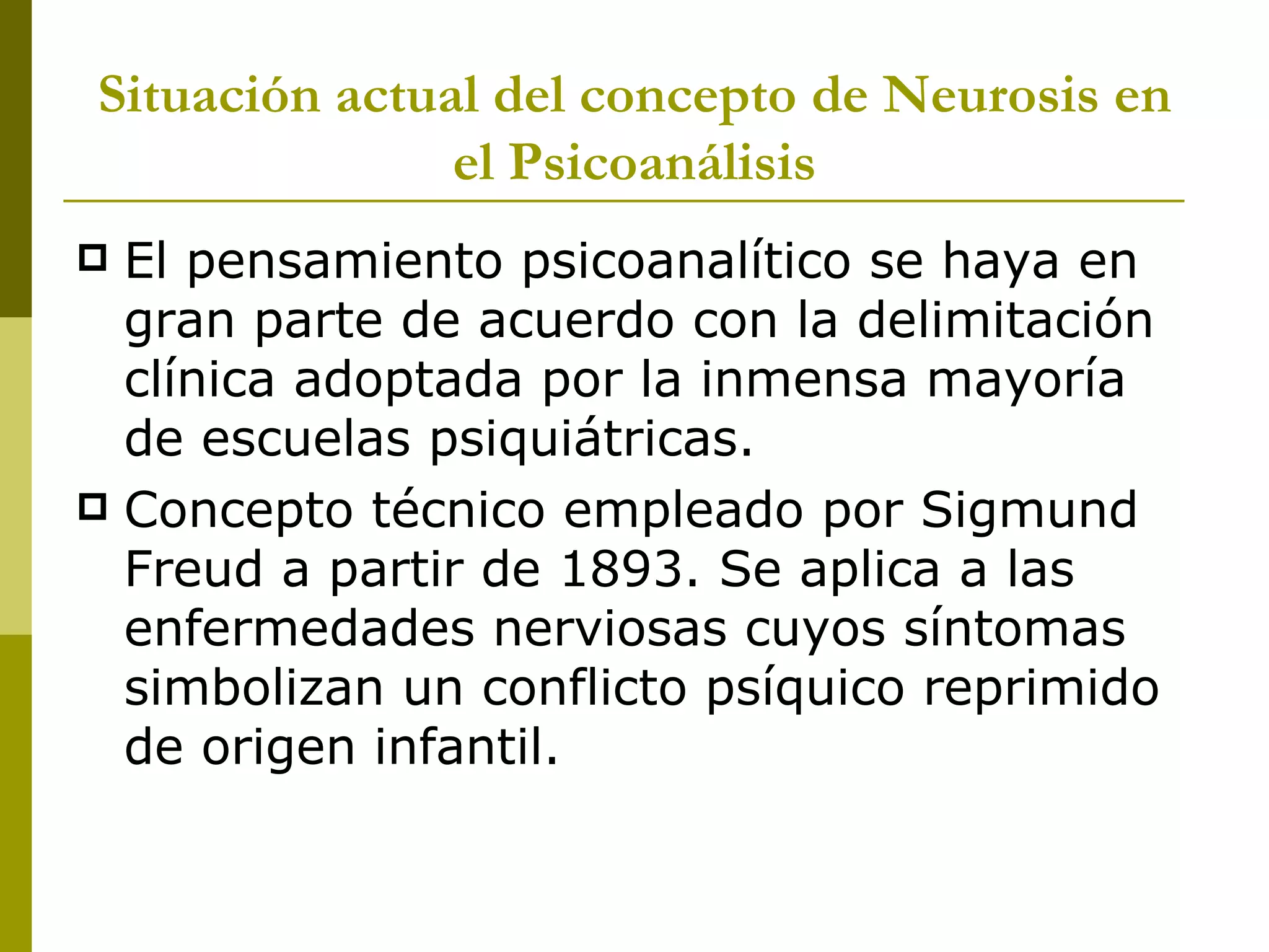 Situación actual del concepto de Neurosis en el Psicoanálisis El pensamiento psicoanalítico se haya en gran parte de acuerdo con la delimitación clínica adoptada por la inmensa mayoría de escuelas psiquiátricas. Concepto técnico empleado por Sigmund Freud a partir de 1893. Se aplica a las enfermedades nerviosas cuyos síntomas simbolizan un conflicto psíquico reprimido de origen infantil. 
